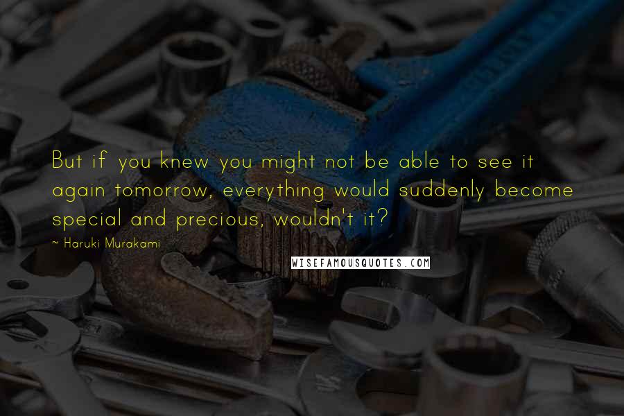 Haruki Murakami Quotes: But if you knew you might not be able to see it again tomorrow, everything would suddenly become special and precious, wouldn't it?