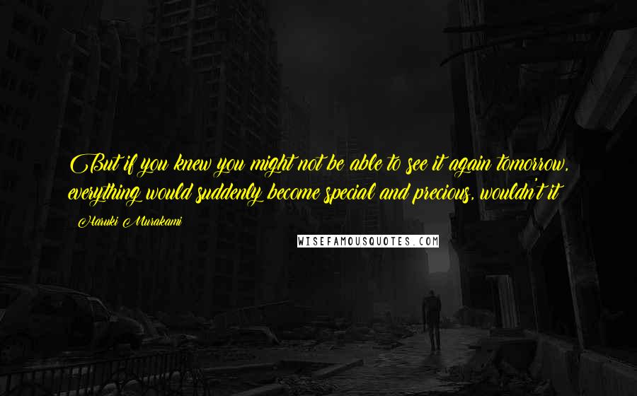 Haruki Murakami Quotes: But if you knew you might not be able to see it again tomorrow, everything would suddenly become special and precious, wouldn't it?