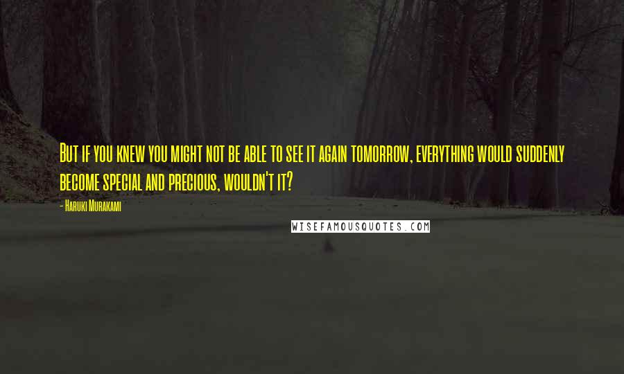 Haruki Murakami Quotes: But if you knew you might not be able to see it again tomorrow, everything would suddenly become special and precious, wouldn't it?