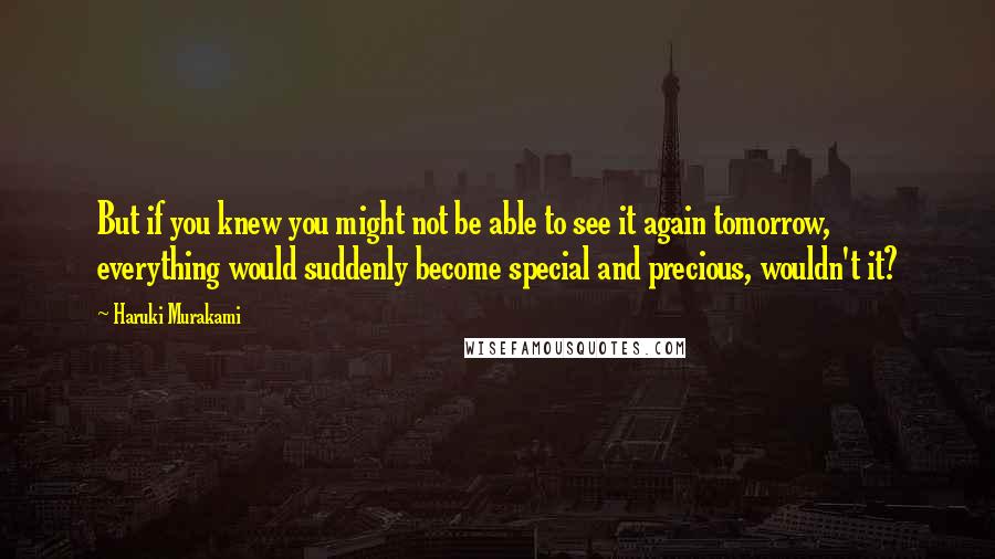 Haruki Murakami Quotes: But if you knew you might not be able to see it again tomorrow, everything would suddenly become special and precious, wouldn't it?