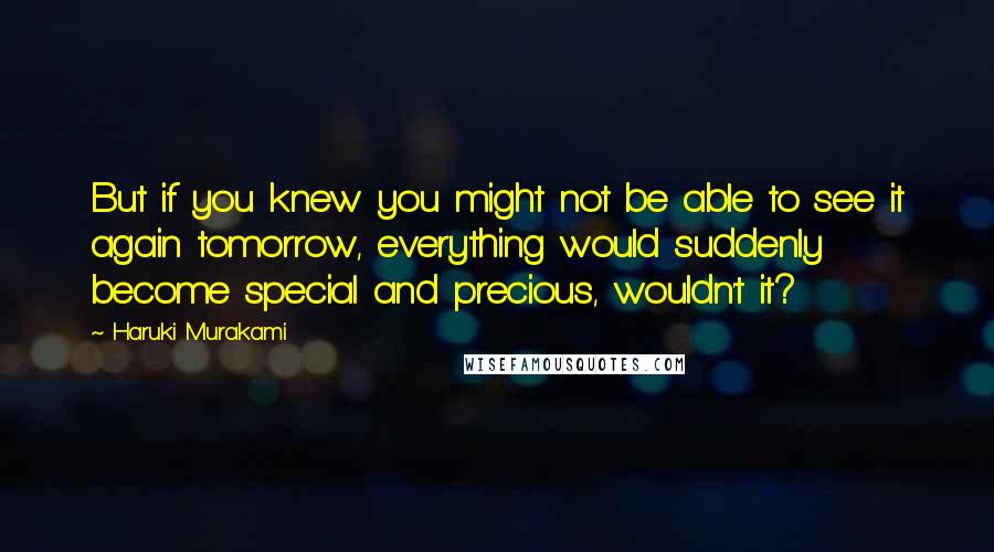 Haruki Murakami Quotes: But if you knew you might not be able to see it again tomorrow, everything would suddenly become special and precious, wouldn't it?