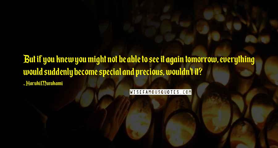 Haruki Murakami Quotes: But if you knew you might not be able to see it again tomorrow, everything would suddenly become special and precious, wouldn't it?