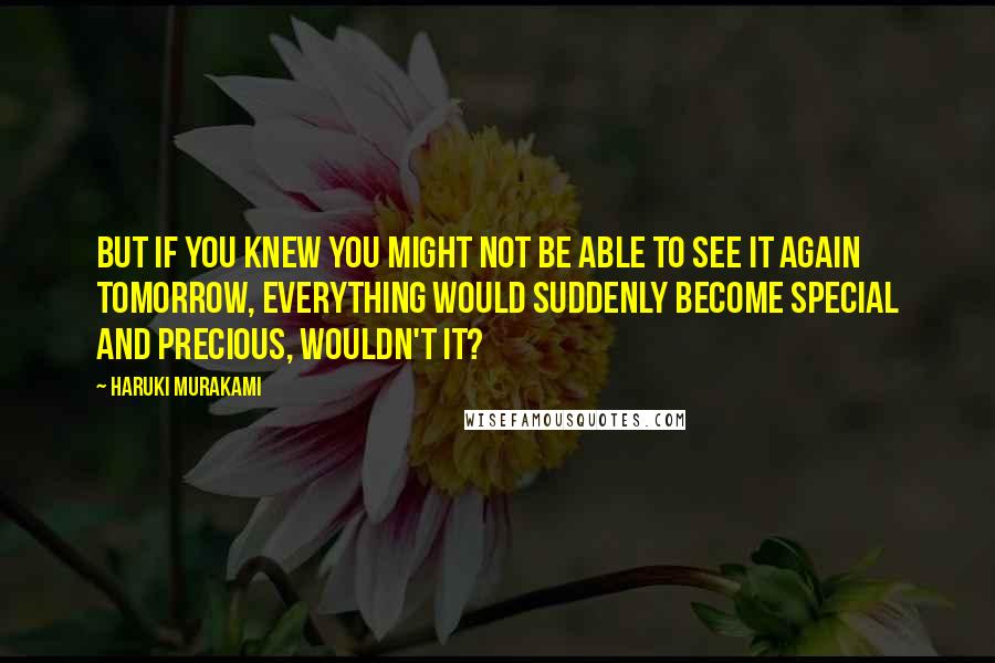 Haruki Murakami Quotes: But if you knew you might not be able to see it again tomorrow, everything would suddenly become special and precious, wouldn't it?