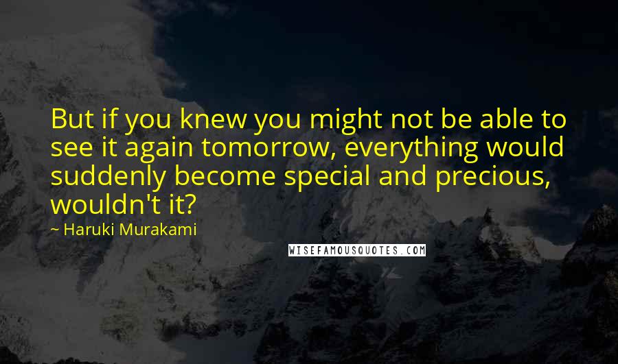 Haruki Murakami Quotes: But if you knew you might not be able to see it again tomorrow, everything would suddenly become special and precious, wouldn't it?