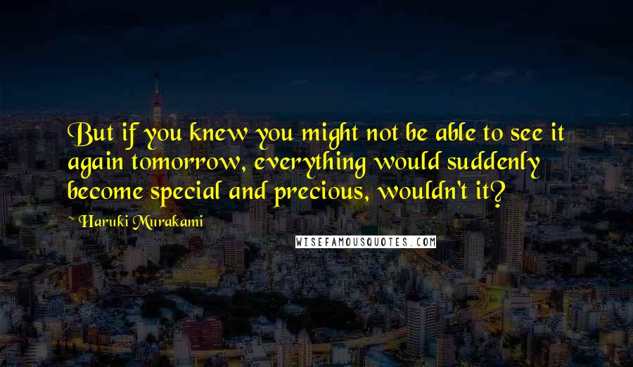 Haruki Murakami Quotes: But if you knew you might not be able to see it again tomorrow, everything would suddenly become special and precious, wouldn't it?