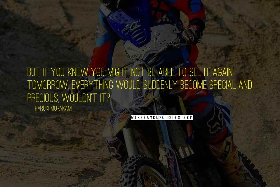 Haruki Murakami Quotes: But if you knew you might not be able to see it again tomorrow, everything would suddenly become special and precious, wouldn't it?