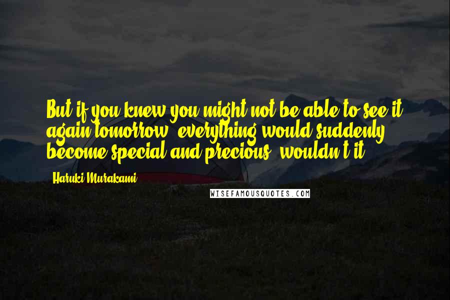 Haruki Murakami Quotes: But if you knew you might not be able to see it again tomorrow, everything would suddenly become special and precious, wouldn't it?