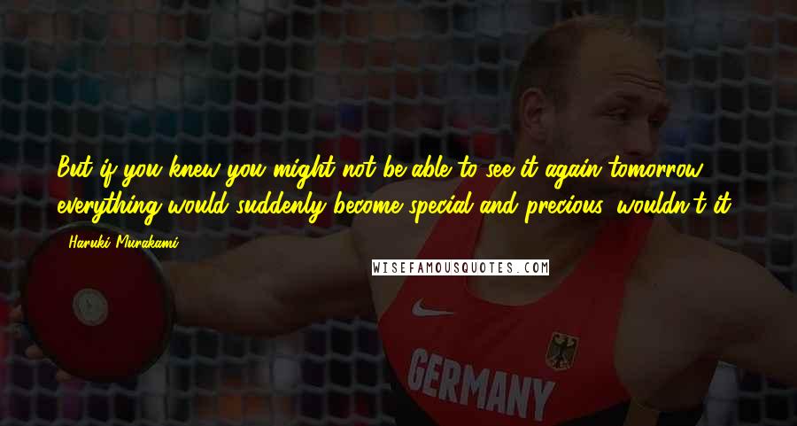 Haruki Murakami Quotes: But if you knew you might not be able to see it again tomorrow, everything would suddenly become special and precious, wouldn't it?
