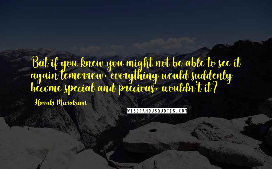 Haruki Murakami Quotes: But if you knew you might not be able to see it again tomorrow, everything would suddenly become special and precious, wouldn't it?