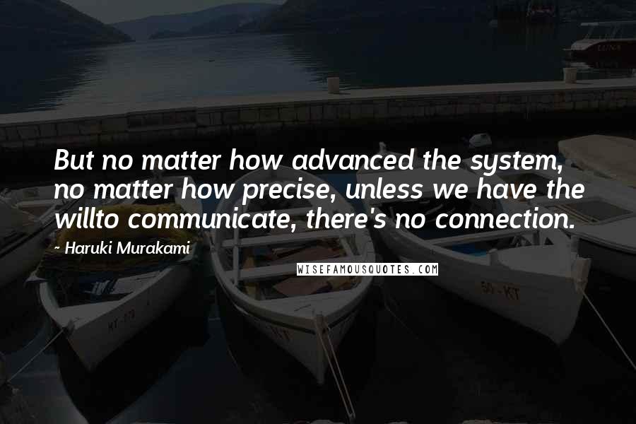 Haruki Murakami Quotes: But no matter how advanced the system, no matter how precise, unless we have the willto communicate, there's no connection.