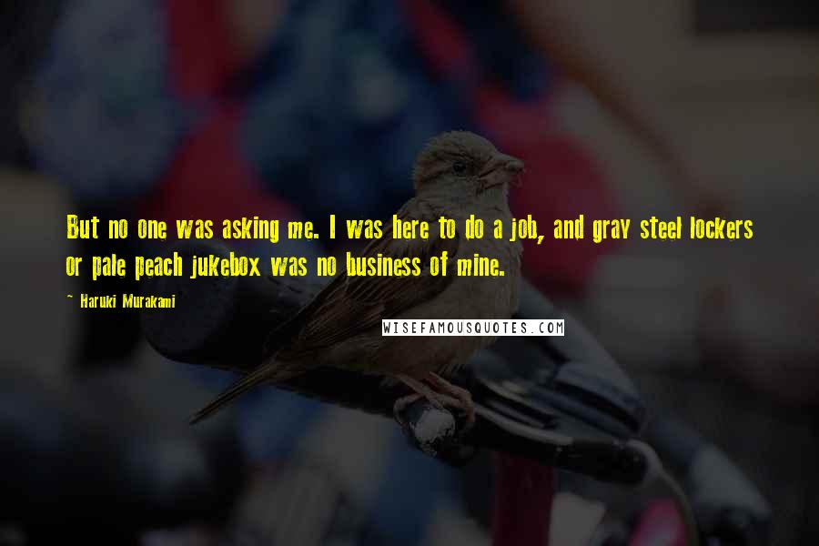 Haruki Murakami Quotes: But no one was asking me. I was here to do a job, and gray steel lockers or pale peach jukebox was no business of mine.