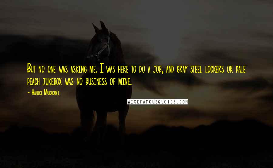 Haruki Murakami Quotes: But no one was asking me. I was here to do a job, and gray steel lockers or pale peach jukebox was no business of mine.