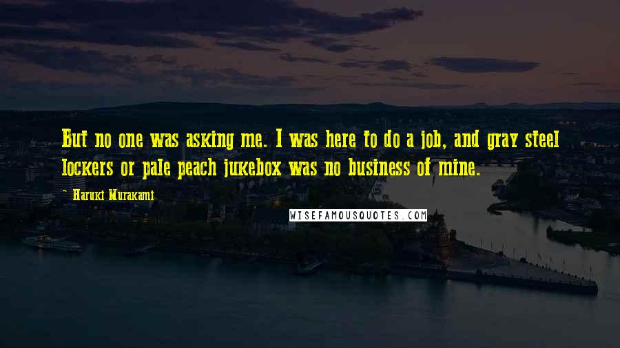 Haruki Murakami Quotes: But no one was asking me. I was here to do a job, and gray steel lockers or pale peach jukebox was no business of mine.