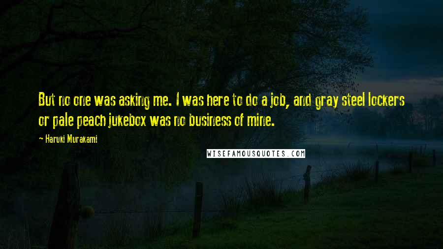 Haruki Murakami Quotes: But no one was asking me. I was here to do a job, and gray steel lockers or pale peach jukebox was no business of mine.