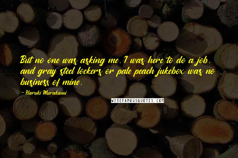 Haruki Murakami Quotes: But no one was asking me. I was here to do a job, and gray steel lockers or pale peach jukebox was no business of mine.