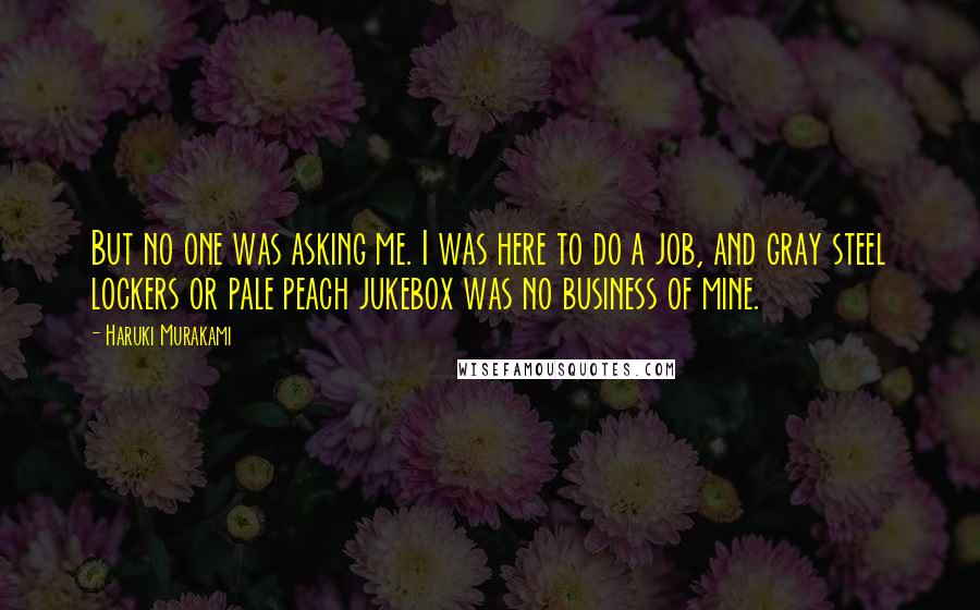 Haruki Murakami Quotes: But no one was asking me. I was here to do a job, and gray steel lockers or pale peach jukebox was no business of mine.