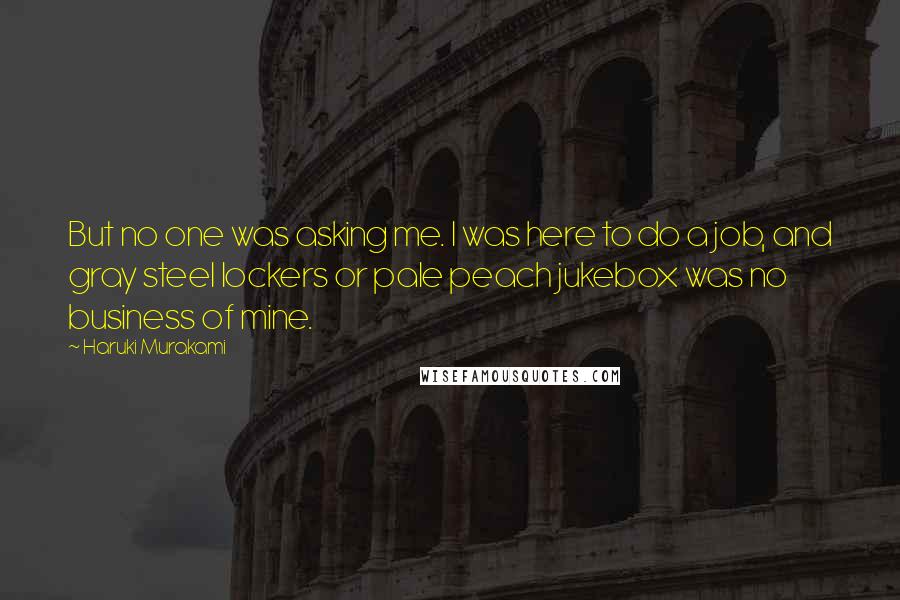 Haruki Murakami Quotes: But no one was asking me. I was here to do a job, and gray steel lockers or pale peach jukebox was no business of mine.