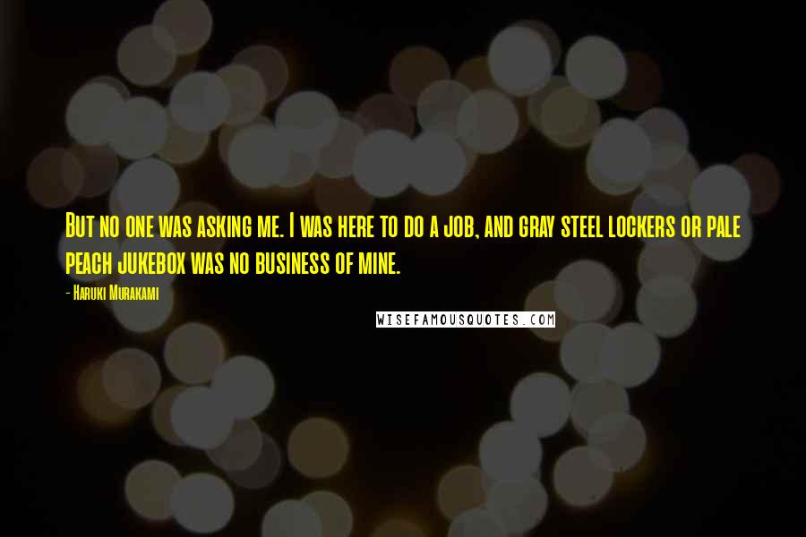 Haruki Murakami Quotes: But no one was asking me. I was here to do a job, and gray steel lockers or pale peach jukebox was no business of mine.