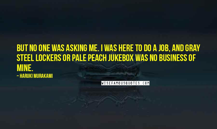 Haruki Murakami Quotes: But no one was asking me. I was here to do a job, and gray steel lockers or pale peach jukebox was no business of mine.