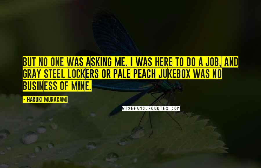 Haruki Murakami Quotes: But no one was asking me. I was here to do a job, and gray steel lockers or pale peach jukebox was no business of mine.