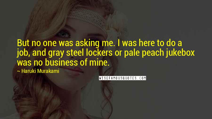 Haruki Murakami Quotes: But no one was asking me. I was here to do a job, and gray steel lockers or pale peach jukebox was no business of mine.