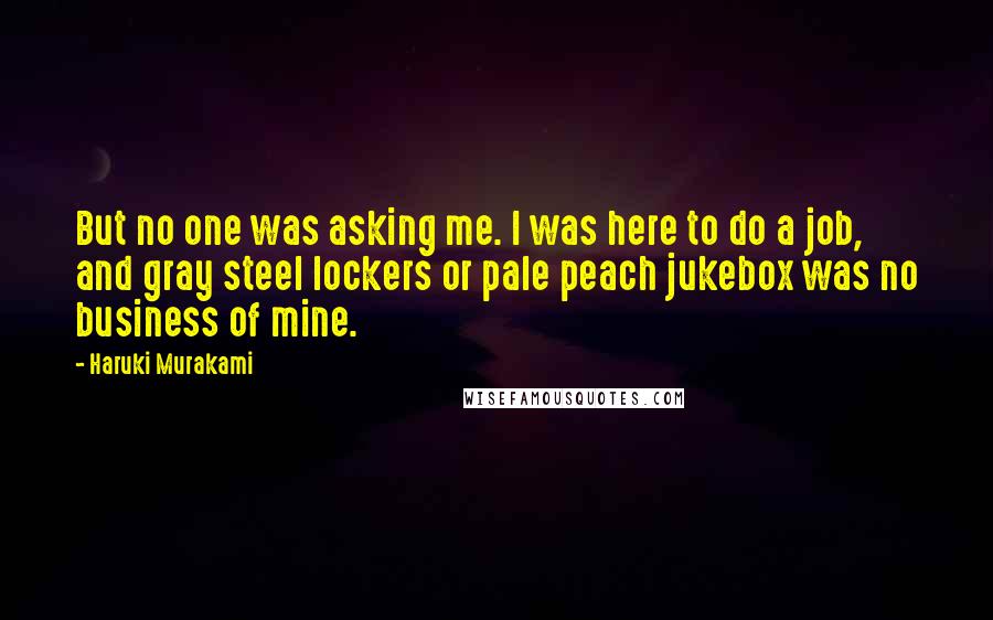 Haruki Murakami Quotes: But no one was asking me. I was here to do a job, and gray steel lockers or pale peach jukebox was no business of mine.