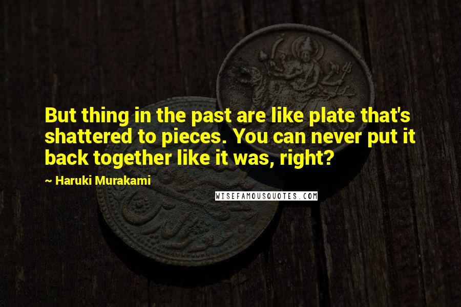 Haruki Murakami Quotes: But thing in the past are like plate that's shattered to pieces. You can never put it back together like it was, right?