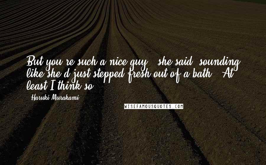 Haruki Murakami Quotes: But you're such a nice guy,' she said, sounding like she'd just stepped fresh out of a bath. 'At least I think so.