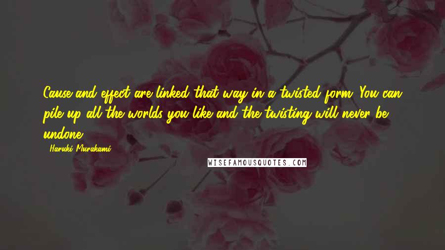 Haruki Murakami Quotes: Cause and effect are linked that way in a twisted form. You can pile up all the worlds you like and the twisting will never be undone.