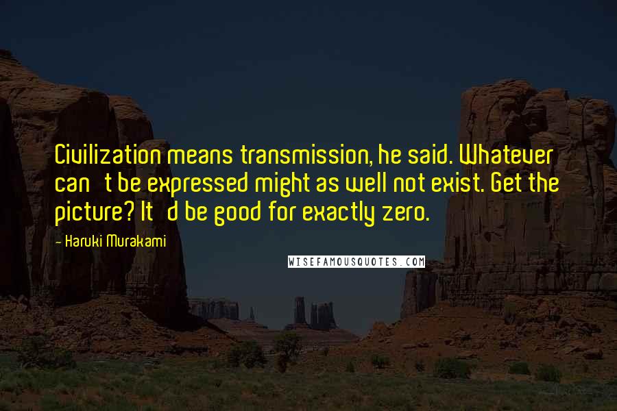 Haruki Murakami Quotes: Civilization means transmission, he said. Whatever can't be expressed might as well not exist. Get the picture? It'd be good for exactly zero.