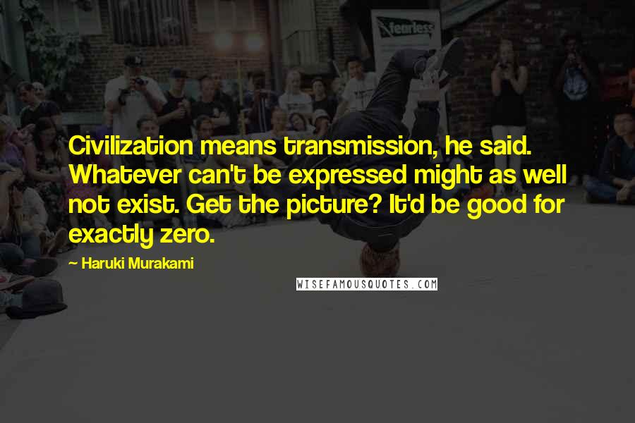 Haruki Murakami Quotes: Civilization means transmission, he said. Whatever can't be expressed might as well not exist. Get the picture? It'd be good for exactly zero.