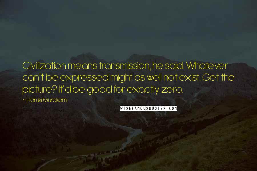 Haruki Murakami Quotes: Civilization means transmission, he said. Whatever can't be expressed might as well not exist. Get the picture? It'd be good for exactly zero.
