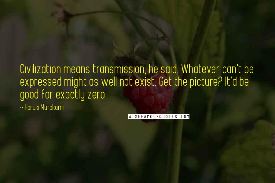 Haruki Murakami Quotes: Civilization means transmission, he said. Whatever can't be expressed might as well not exist. Get the picture? It'd be good for exactly zero.