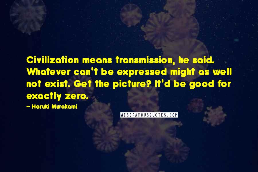 Haruki Murakami Quotes: Civilization means transmission, he said. Whatever can't be expressed might as well not exist. Get the picture? It'd be good for exactly zero.