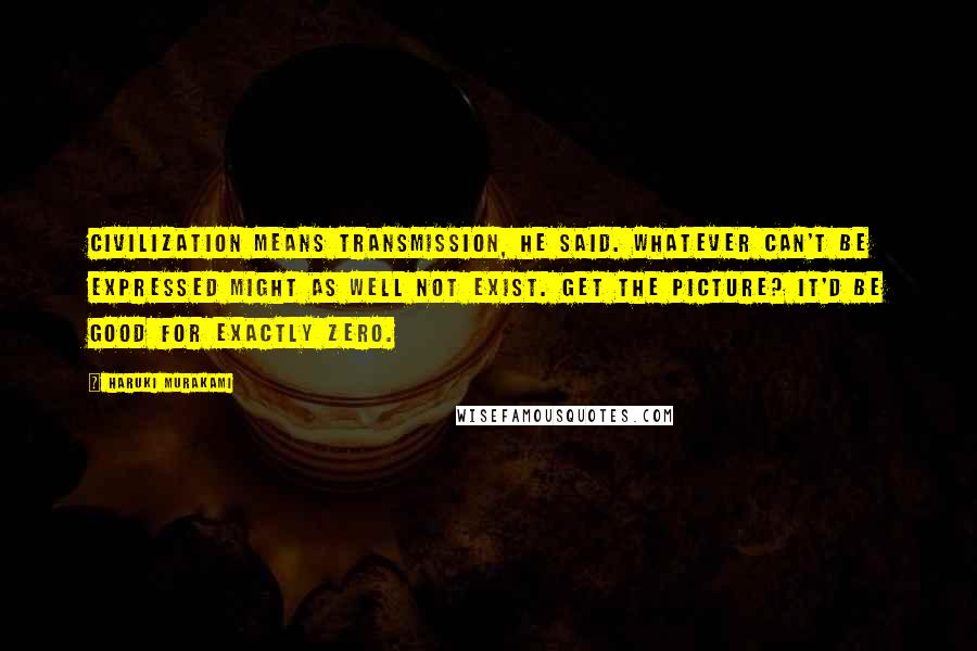 Haruki Murakami Quotes: Civilization means transmission, he said. Whatever can't be expressed might as well not exist. Get the picture? It'd be good for exactly zero.