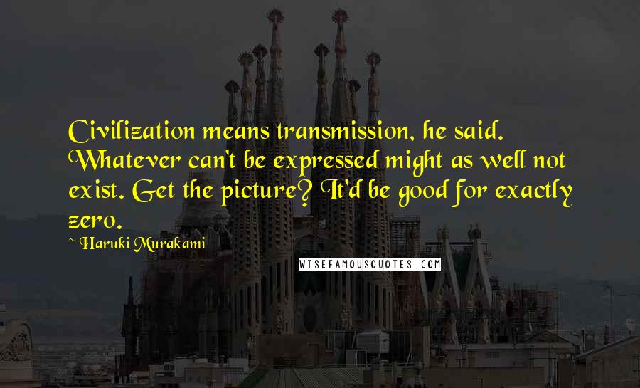 Haruki Murakami Quotes: Civilization means transmission, he said. Whatever can't be expressed might as well not exist. Get the picture? It'd be good for exactly zero.