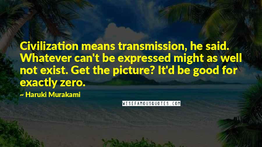 Haruki Murakami Quotes: Civilization means transmission, he said. Whatever can't be expressed might as well not exist. Get the picture? It'd be good for exactly zero.
