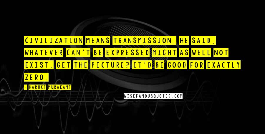 Haruki Murakami Quotes: Civilization means transmission, he said. Whatever can't be expressed might as well not exist. Get the picture? It'd be good for exactly zero.