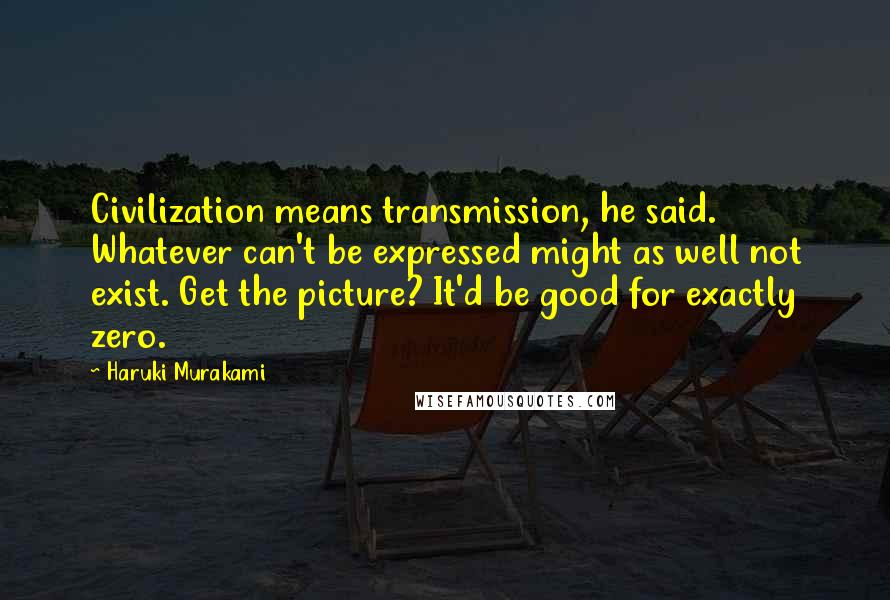 Haruki Murakami Quotes: Civilization means transmission, he said. Whatever can't be expressed might as well not exist. Get the picture? It'd be good for exactly zero.