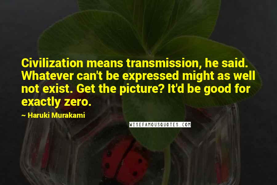 Haruki Murakami Quotes: Civilization means transmission, he said. Whatever can't be expressed might as well not exist. Get the picture? It'd be good for exactly zero.