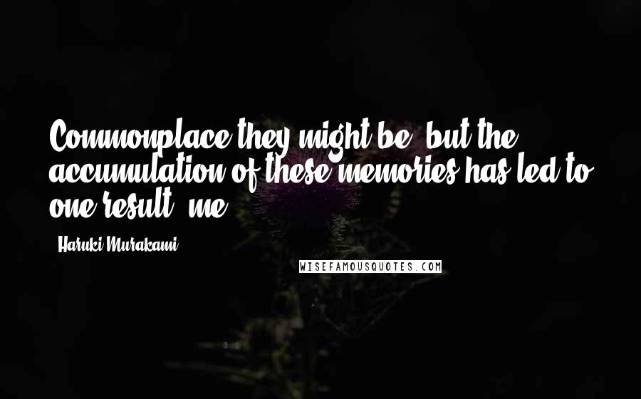 Haruki Murakami Quotes: Commonplace they might be, but the accumulation of these memories has led to one result: me.