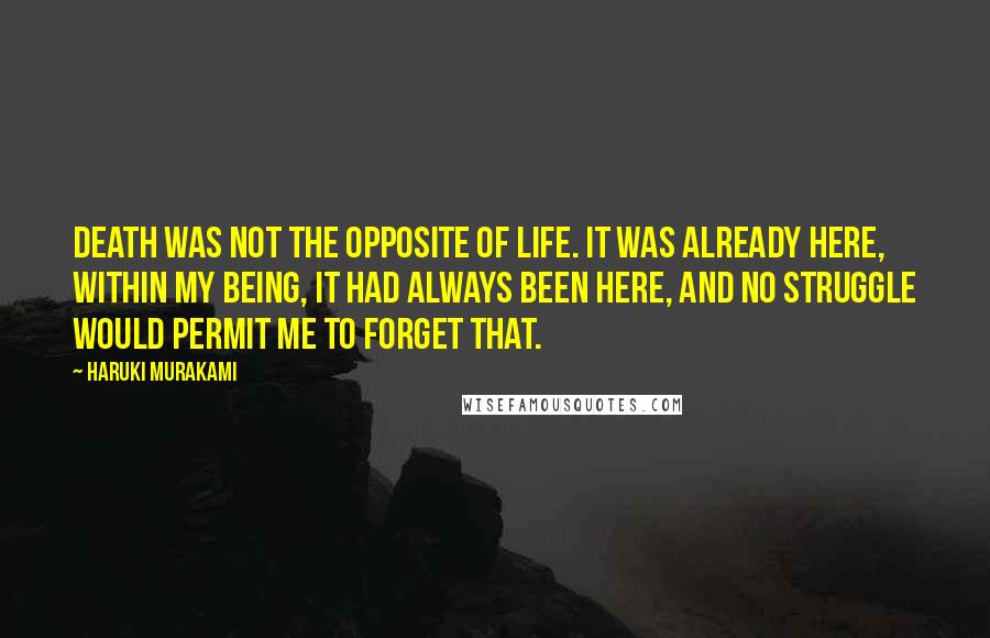 Haruki Murakami Quotes: Death was not the opposite of life. It was already here, within my being, it had always been here, and no struggle would permit me to forget that.
