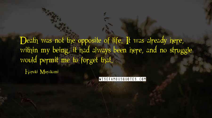 Haruki Murakami Quotes: Death was not the opposite of life. It was already here, within my being, it had always been here, and no struggle would permit me to forget that.