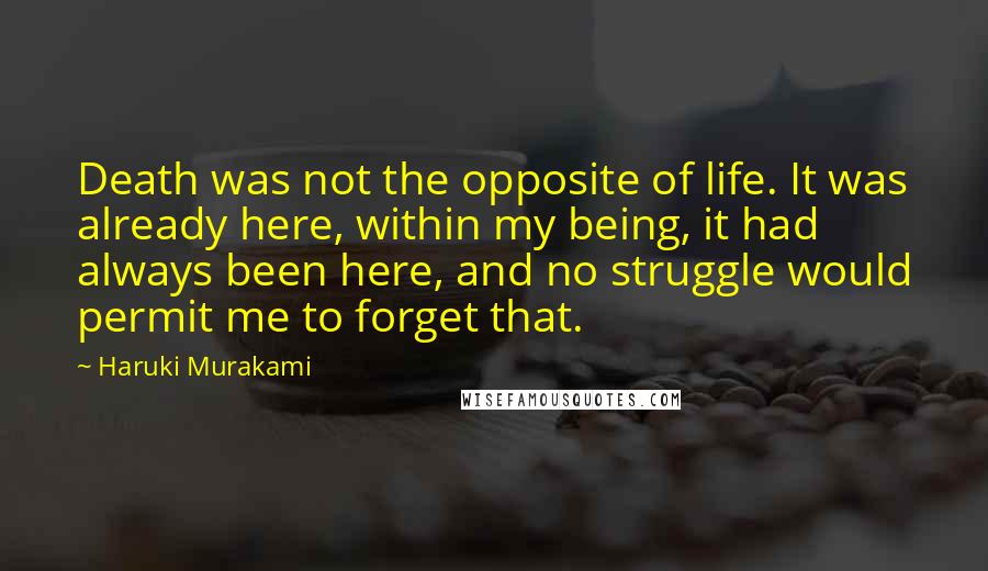 Haruki Murakami Quotes: Death was not the opposite of life. It was already here, within my being, it had always been here, and no struggle would permit me to forget that.