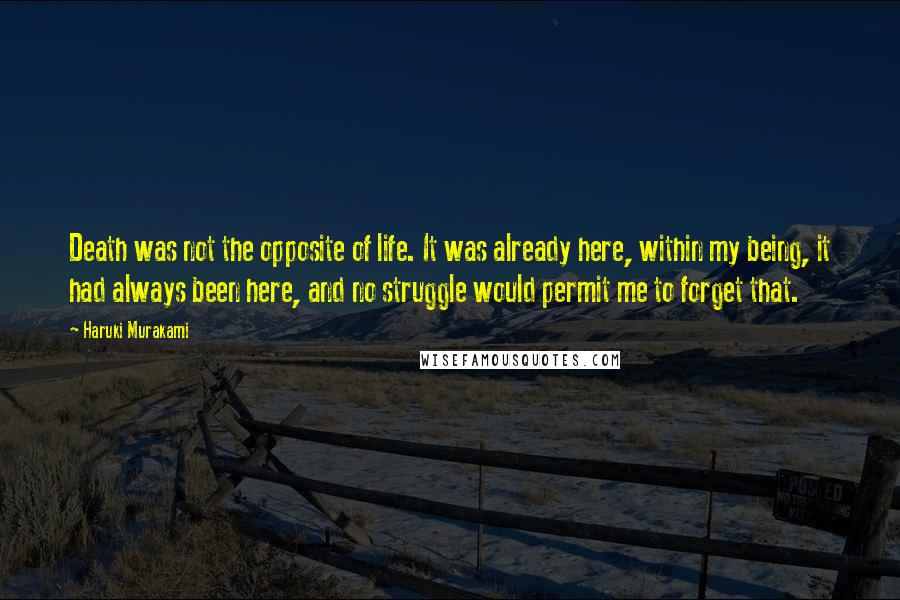 Haruki Murakami Quotes: Death was not the opposite of life. It was already here, within my being, it had always been here, and no struggle would permit me to forget that.
