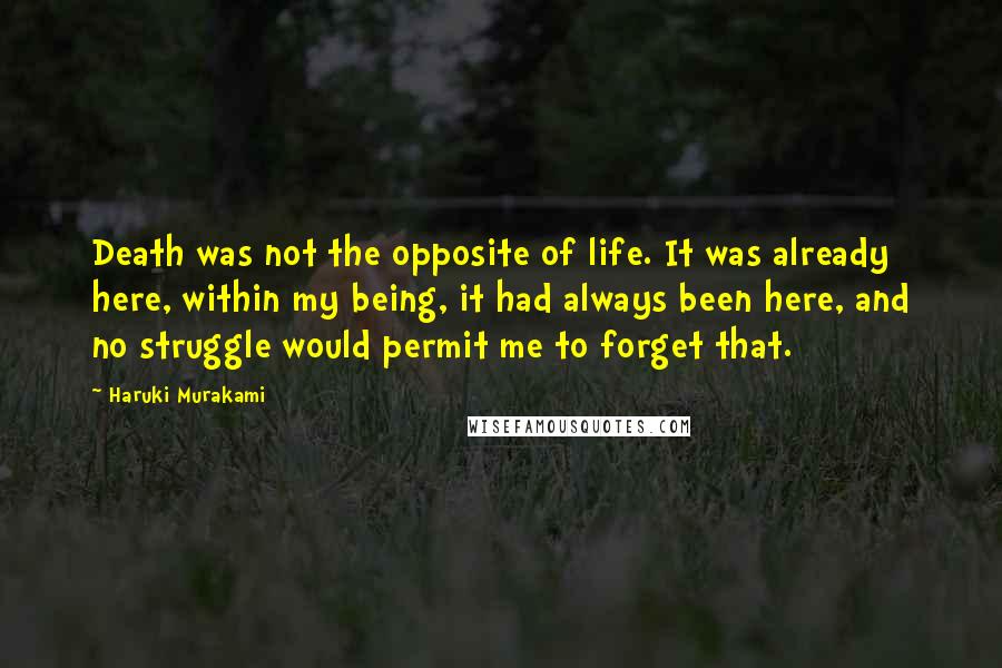 Haruki Murakami Quotes: Death was not the opposite of life. It was already here, within my being, it had always been here, and no struggle would permit me to forget that.