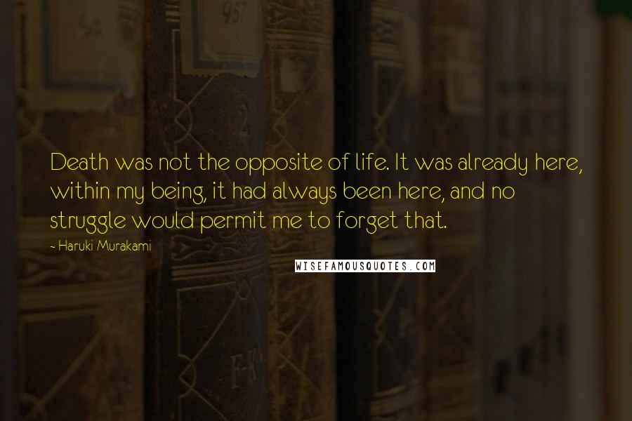 Haruki Murakami Quotes: Death was not the opposite of life. It was already here, within my being, it had always been here, and no struggle would permit me to forget that.