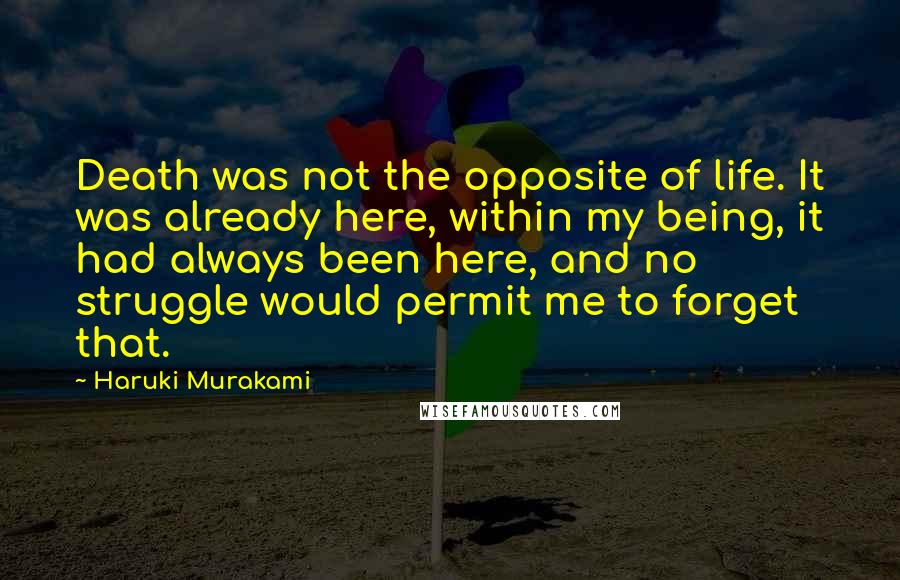 Haruki Murakami Quotes: Death was not the opposite of life. It was already here, within my being, it had always been here, and no struggle would permit me to forget that.