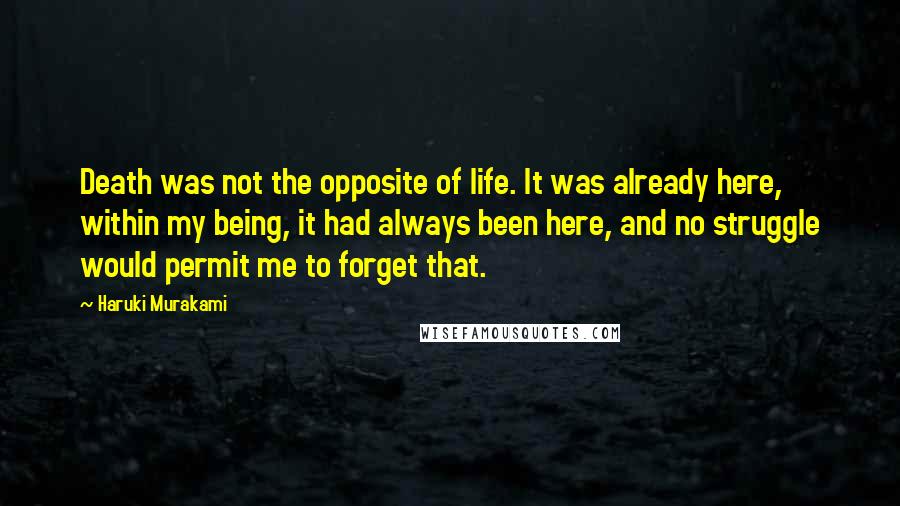 Haruki Murakami Quotes: Death was not the opposite of life. It was already here, within my being, it had always been here, and no struggle would permit me to forget that.
