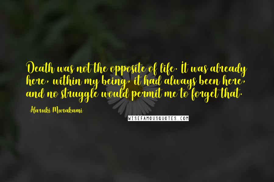 Haruki Murakami Quotes: Death was not the opposite of life. It was already here, within my being, it had always been here, and no struggle would permit me to forget that.